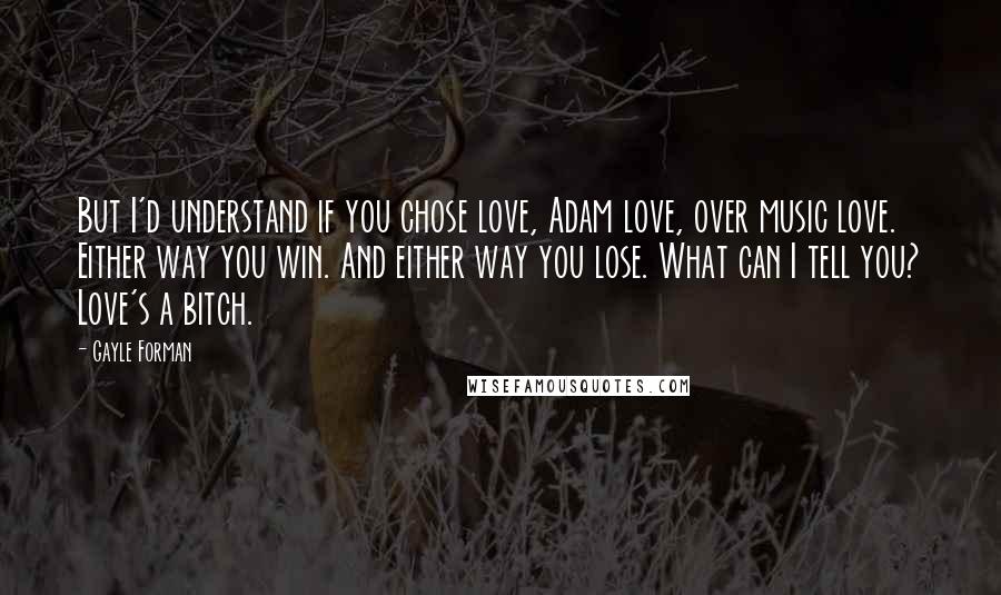 Gayle Forman Quotes: But I'd understand if you chose love, Adam love, over music love. Either way you win. And either way you lose. What can I tell you? Love's a bitch.