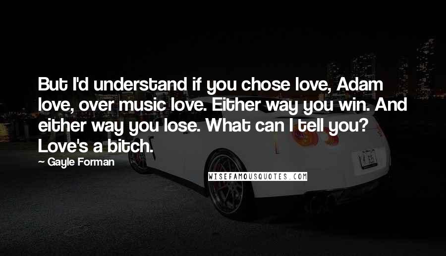 Gayle Forman Quotes: But I'd understand if you chose love, Adam love, over music love. Either way you win. And either way you lose. What can I tell you? Love's a bitch.