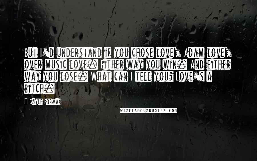 Gayle Forman Quotes: But I'd understand if you chose love, Adam love, over music love. Either way you win. And either way you lose. What can I tell you? Love's a bitch.