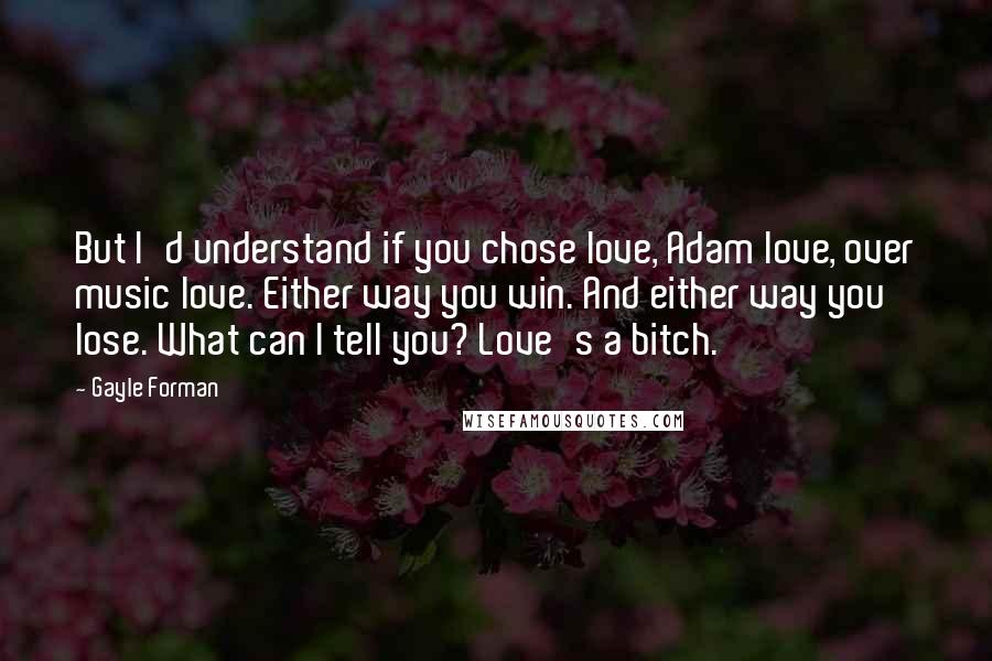 Gayle Forman Quotes: But I'd understand if you chose love, Adam love, over music love. Either way you win. And either way you lose. What can I tell you? Love's a bitch.