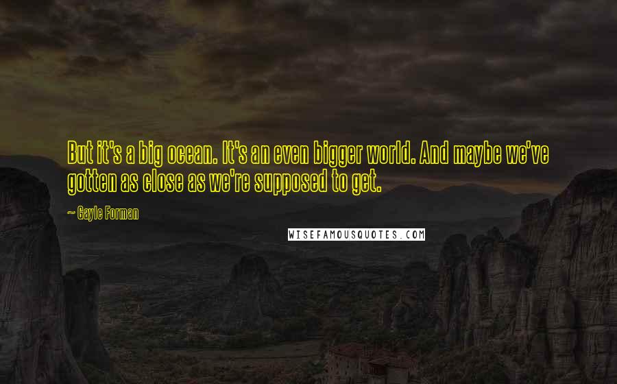 Gayle Forman Quotes: But it's a big ocean. It's an even bigger world. And maybe we've gotten as close as we're supposed to get.