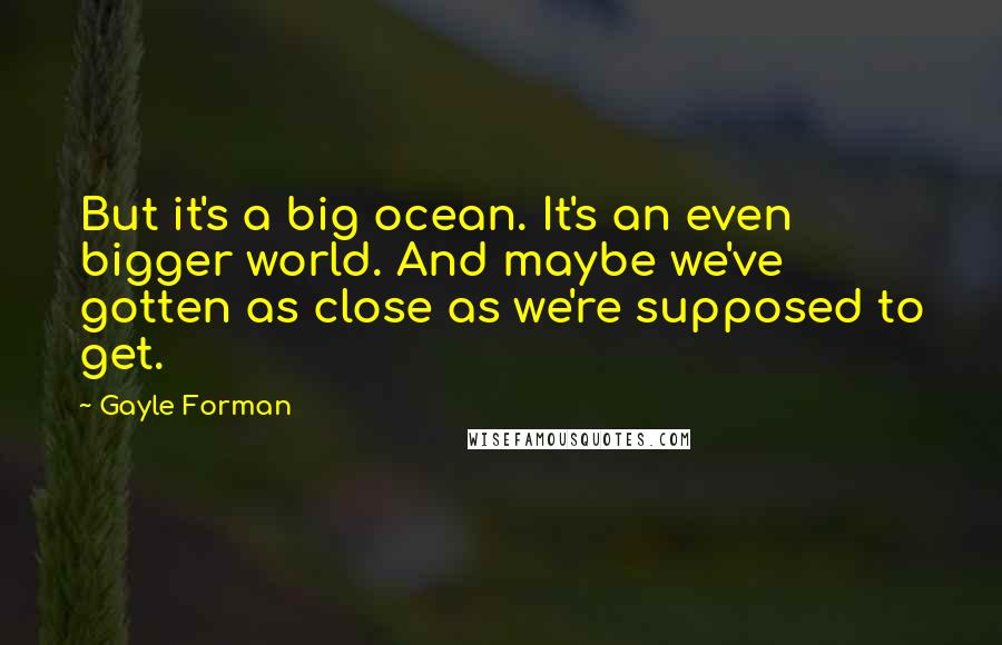 Gayle Forman Quotes: But it's a big ocean. It's an even bigger world. And maybe we've gotten as close as we're supposed to get.