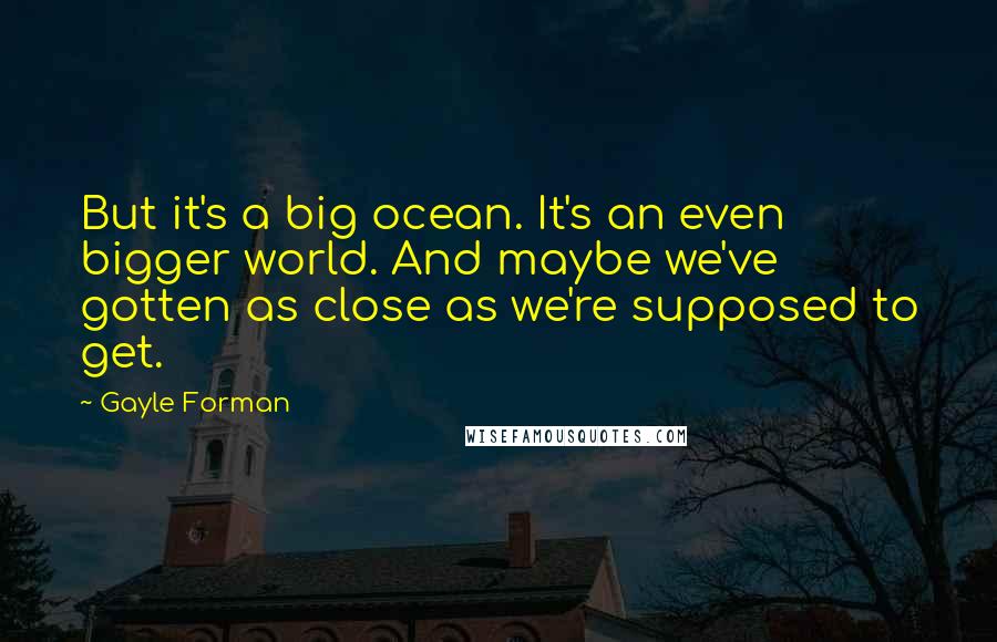 Gayle Forman Quotes: But it's a big ocean. It's an even bigger world. And maybe we've gotten as close as we're supposed to get.