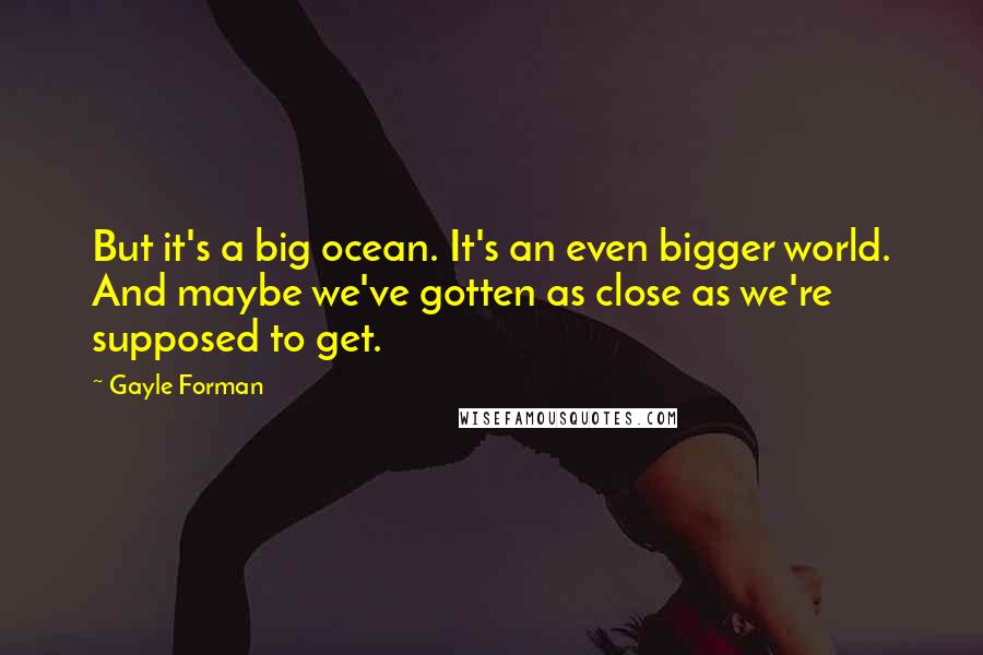 Gayle Forman Quotes: But it's a big ocean. It's an even bigger world. And maybe we've gotten as close as we're supposed to get.