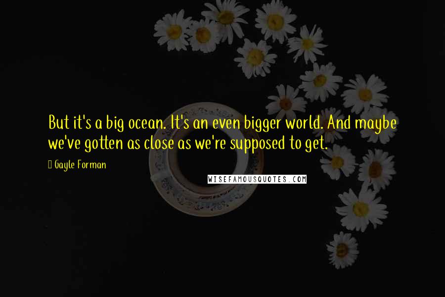 Gayle Forman Quotes: But it's a big ocean. It's an even bigger world. And maybe we've gotten as close as we're supposed to get.