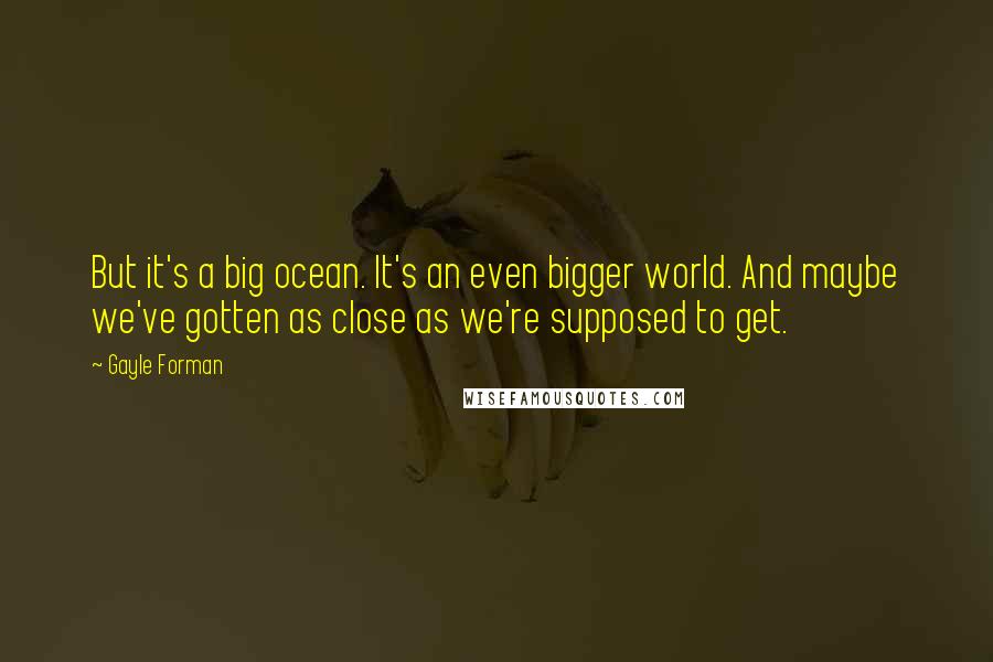 Gayle Forman Quotes: But it's a big ocean. It's an even bigger world. And maybe we've gotten as close as we're supposed to get.