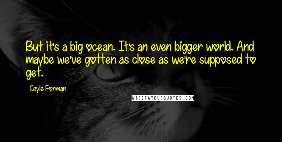 Gayle Forman Quotes: But it's a big ocean. It's an even bigger world. And maybe we've gotten as close as we're supposed to get.