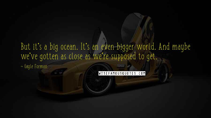 Gayle Forman Quotes: But it's a big ocean. It's an even bigger world. And maybe we've gotten as close as we're supposed to get.