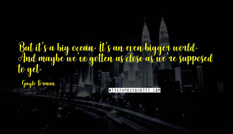 Gayle Forman Quotes: But it's a big ocean. It's an even bigger world. And maybe we've gotten as close as we're supposed to get.