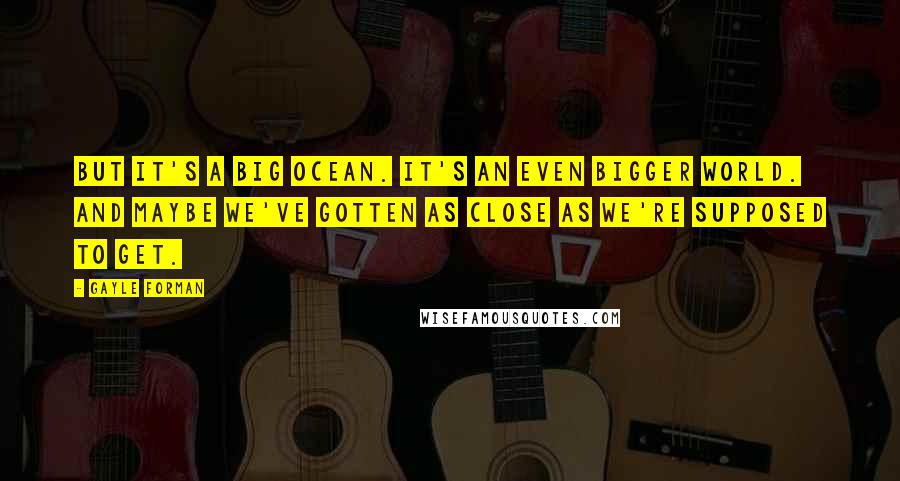 Gayle Forman Quotes: But it's a big ocean. It's an even bigger world. And maybe we've gotten as close as we're supposed to get.