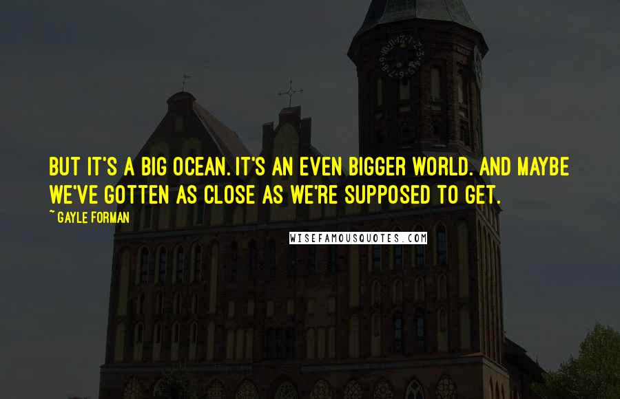 Gayle Forman Quotes: But it's a big ocean. It's an even bigger world. And maybe we've gotten as close as we're supposed to get.