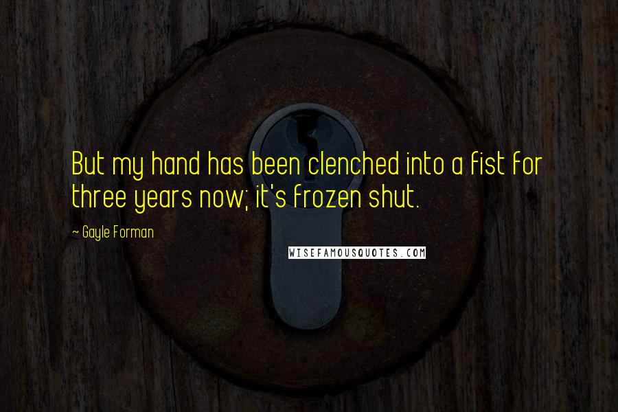 Gayle Forman Quotes: But my hand has been clenched into a fist for three years now; it's frozen shut.