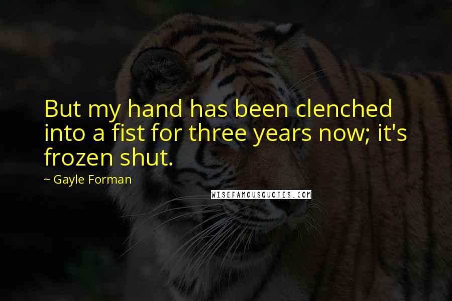 Gayle Forman Quotes: But my hand has been clenched into a fist for three years now; it's frozen shut.