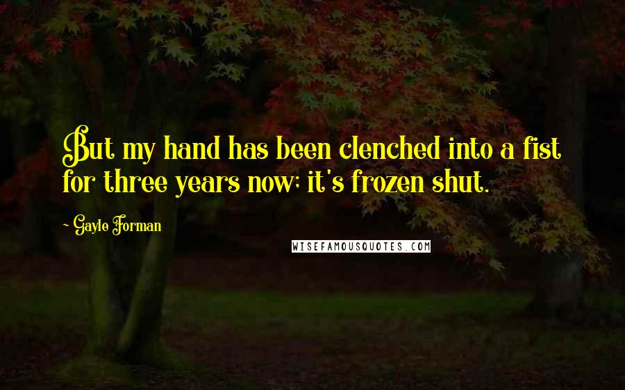 Gayle Forman Quotes: But my hand has been clenched into a fist for three years now; it's frozen shut.