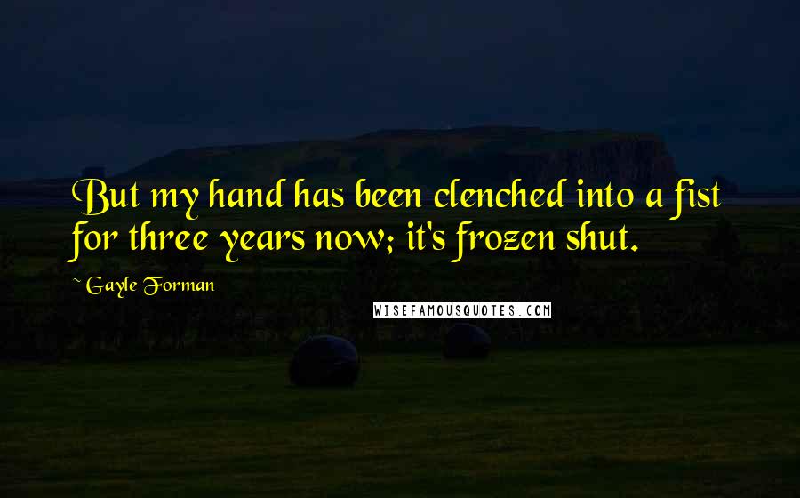 Gayle Forman Quotes: But my hand has been clenched into a fist for three years now; it's frozen shut.