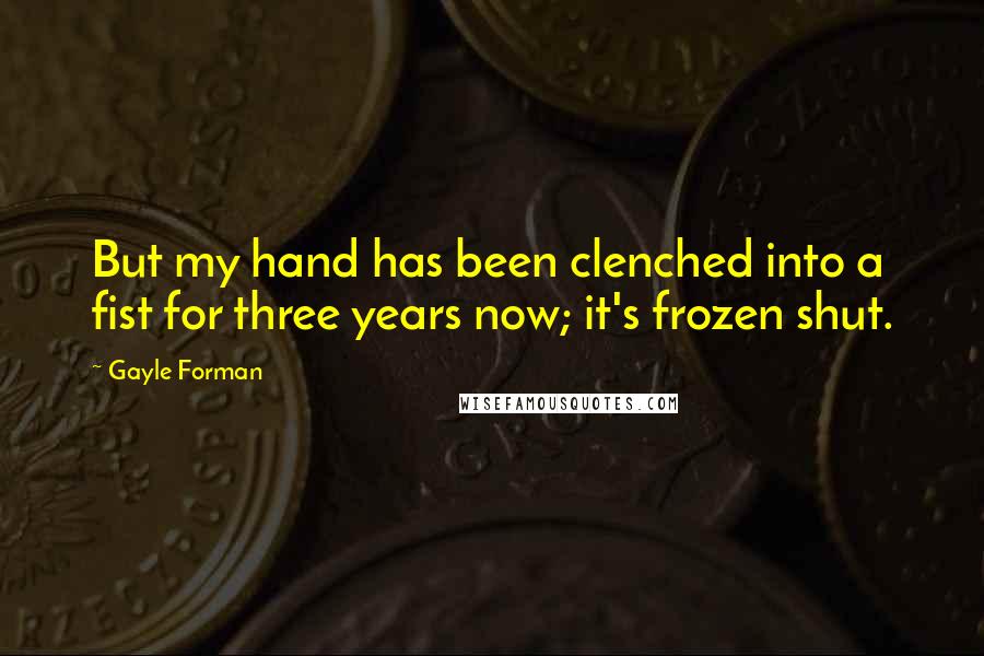 Gayle Forman Quotes: But my hand has been clenched into a fist for three years now; it's frozen shut.