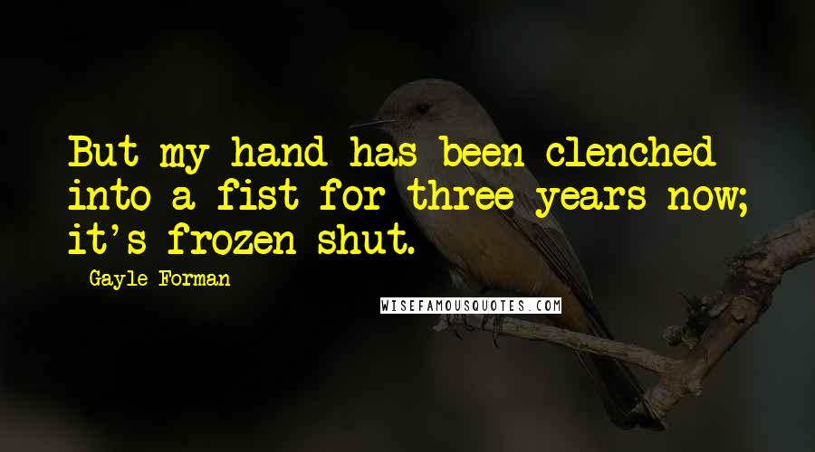 Gayle Forman Quotes: But my hand has been clenched into a fist for three years now; it's frozen shut.