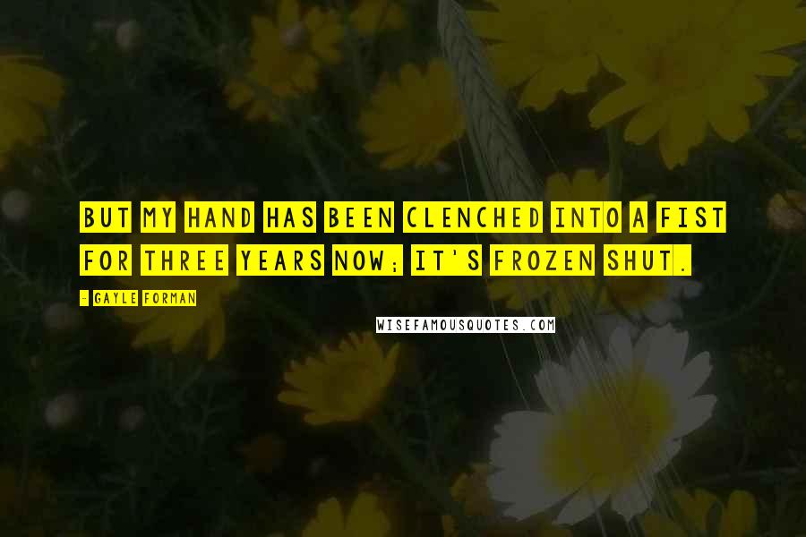 Gayle Forman Quotes: But my hand has been clenched into a fist for three years now; it's frozen shut.