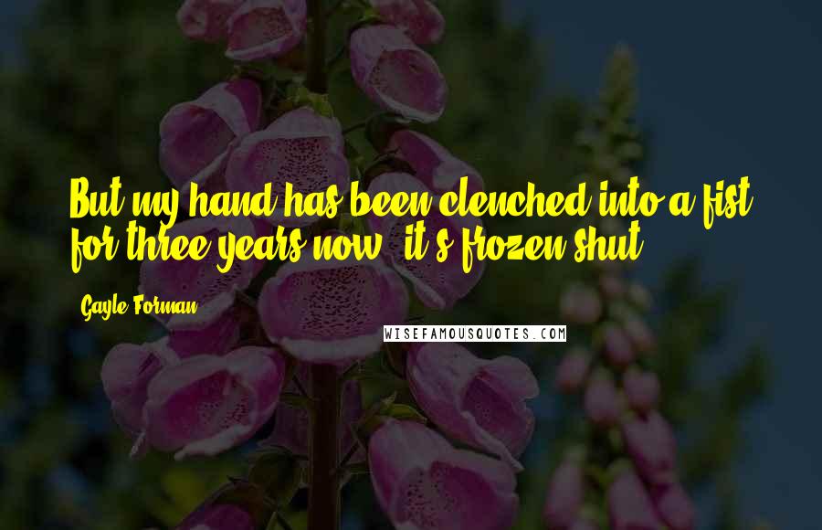 Gayle Forman Quotes: But my hand has been clenched into a fist for three years now; it's frozen shut.