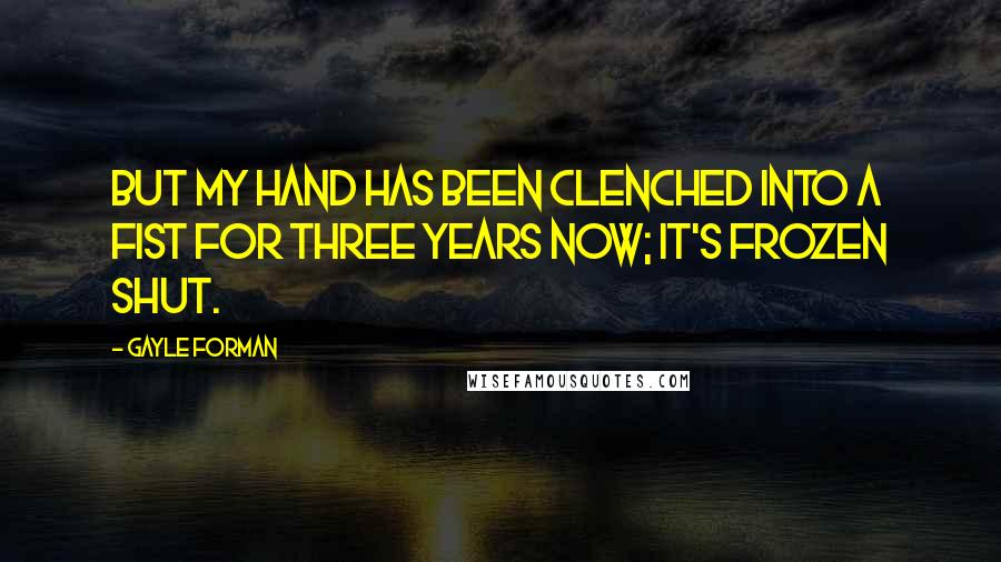 Gayle Forman Quotes: But my hand has been clenched into a fist for three years now; it's frozen shut.