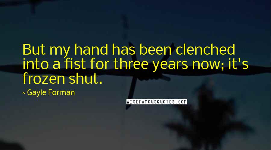 Gayle Forman Quotes: But my hand has been clenched into a fist for three years now; it's frozen shut.