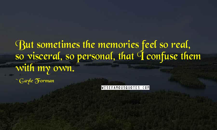 Gayle Forman Quotes: But sometimes the memories feel so real, so visceral, so personal, that I confuse them with my own.