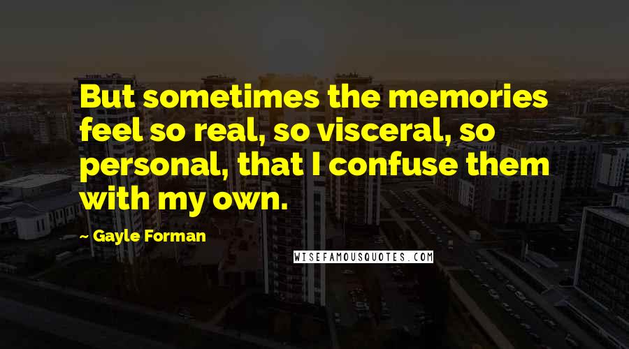 Gayle Forman Quotes: But sometimes the memories feel so real, so visceral, so personal, that I confuse them with my own.