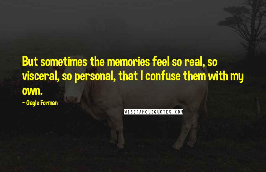 Gayle Forman Quotes: But sometimes the memories feel so real, so visceral, so personal, that I confuse them with my own.