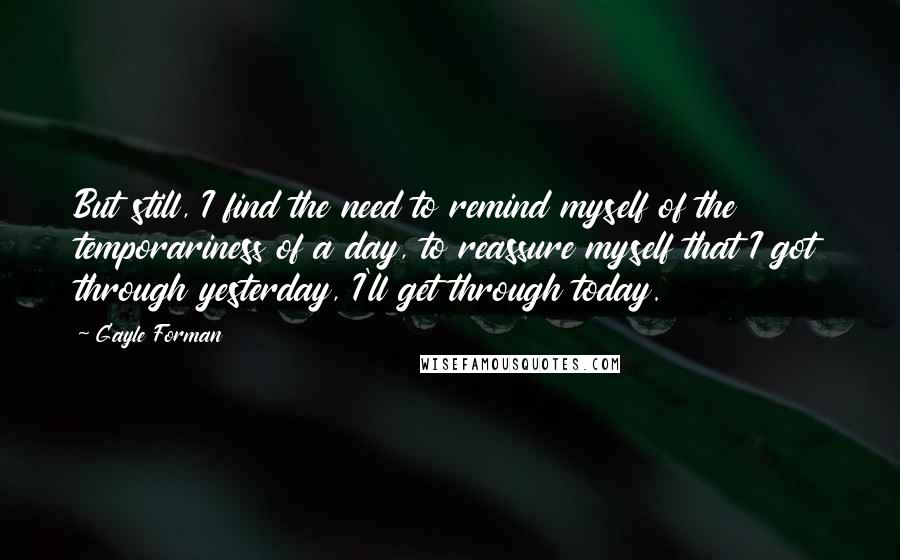 Gayle Forman Quotes: But still, I find the need to remind myself of the temporariness of a day, to reassure myself that I got through yesterday, I'll get through today.