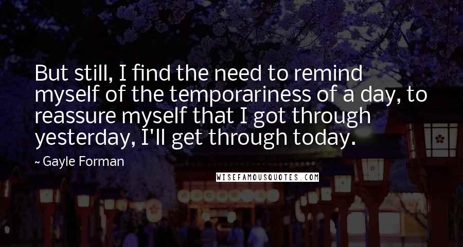 Gayle Forman Quotes: But still, I find the need to remind myself of the temporariness of a day, to reassure myself that I got through yesterday, I'll get through today.