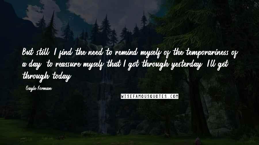 Gayle Forman Quotes: But still, I find the need to remind myself of the temporariness of a day, to reassure myself that I got through yesterday, I'll get through today.