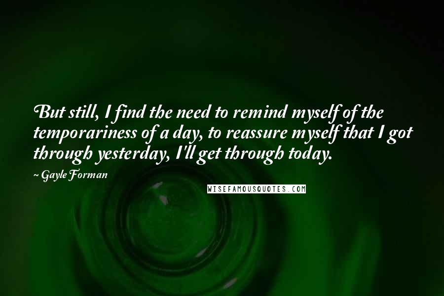 Gayle Forman Quotes: But still, I find the need to remind myself of the temporariness of a day, to reassure myself that I got through yesterday, I'll get through today.