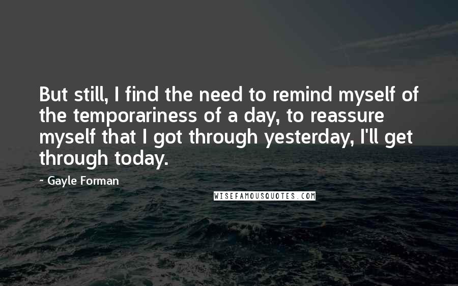 Gayle Forman Quotes: But still, I find the need to remind myself of the temporariness of a day, to reassure myself that I got through yesterday, I'll get through today.