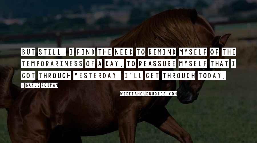 Gayle Forman Quotes: But still, I find the need to remind myself of the temporariness of a day, to reassure myself that I got through yesterday, I'll get through today.