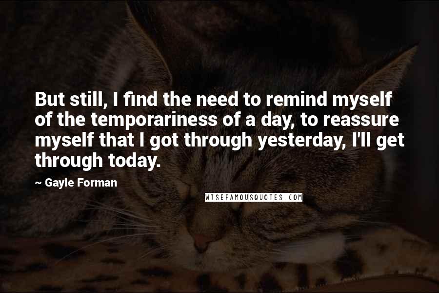 Gayle Forman Quotes: But still, I find the need to remind myself of the temporariness of a day, to reassure myself that I got through yesterday, I'll get through today.