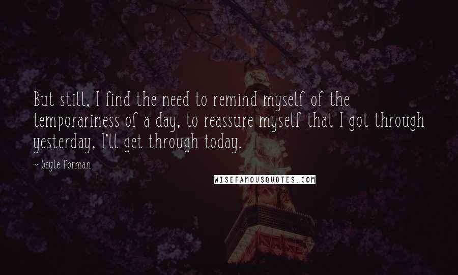 Gayle Forman Quotes: But still, I find the need to remind myself of the temporariness of a day, to reassure myself that I got through yesterday, I'll get through today.