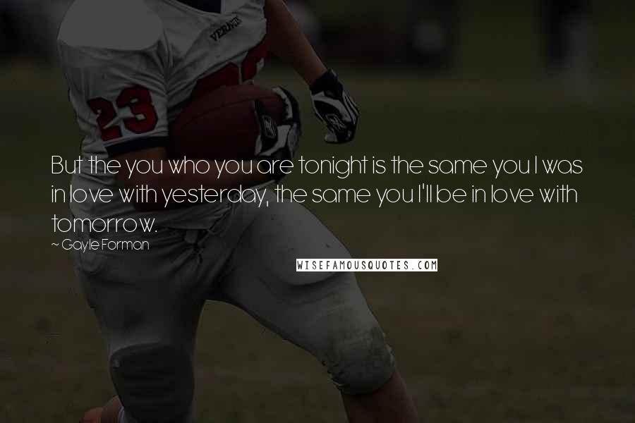 Gayle Forman Quotes: But the you who you are tonight is the same you I was in love with yesterday, the same you I'll be in love with tomorrow.