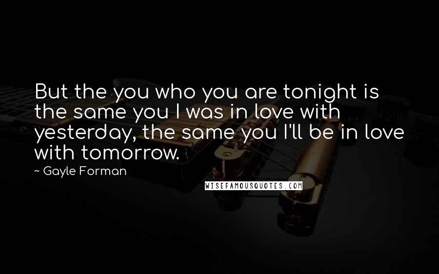 Gayle Forman Quotes: But the you who you are tonight is the same you I was in love with yesterday, the same you I'll be in love with tomorrow.