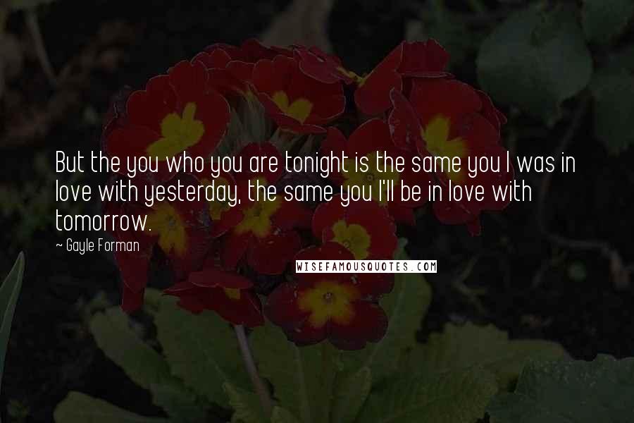 Gayle Forman Quotes: But the you who you are tonight is the same you I was in love with yesterday, the same you I'll be in love with tomorrow.