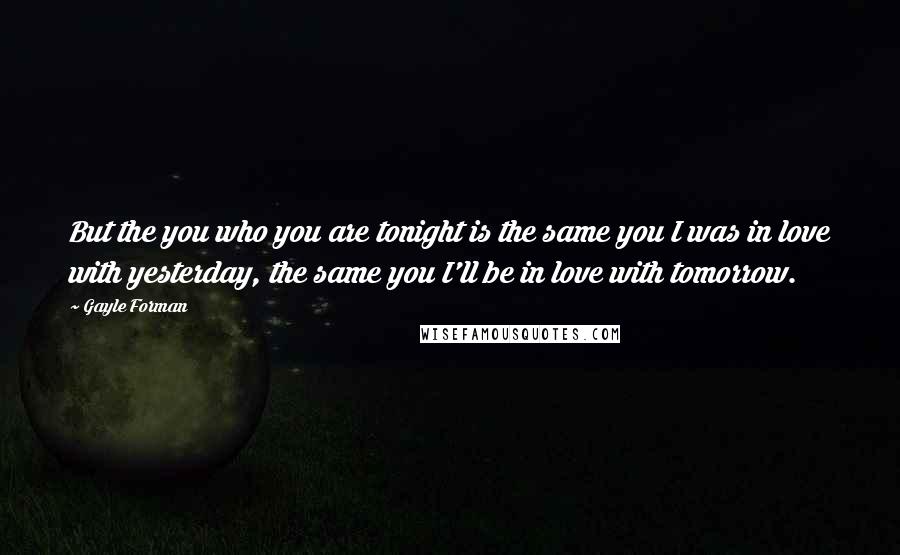 Gayle Forman Quotes: But the you who you are tonight is the same you I was in love with yesterday, the same you I'll be in love with tomorrow.