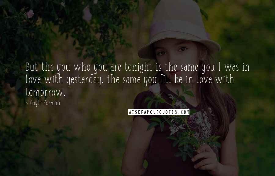 Gayle Forman Quotes: But the you who you are tonight is the same you I was in love with yesterday, the same you I'll be in love with tomorrow.