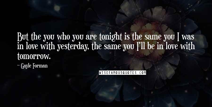 Gayle Forman Quotes: But the you who you are tonight is the same you I was in love with yesterday, the same you I'll be in love with tomorrow.