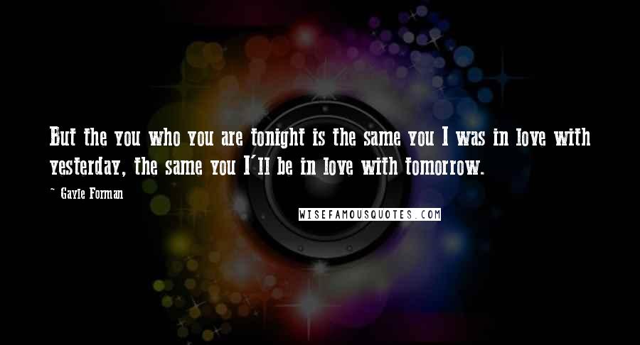 Gayle Forman Quotes: But the you who you are tonight is the same you I was in love with yesterday, the same you I'll be in love with tomorrow.