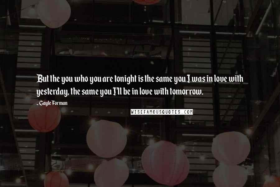 Gayle Forman Quotes: But the you who you are tonight is the same you I was in love with yesterday, the same you I'll be in love with tomorrow.