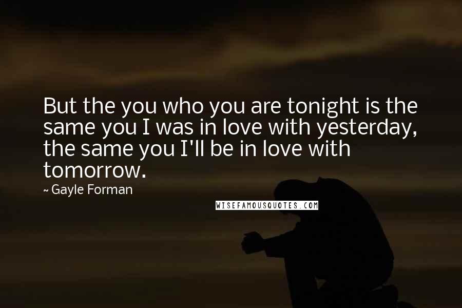 Gayle Forman Quotes: But the you who you are tonight is the same you I was in love with yesterday, the same you I'll be in love with tomorrow.