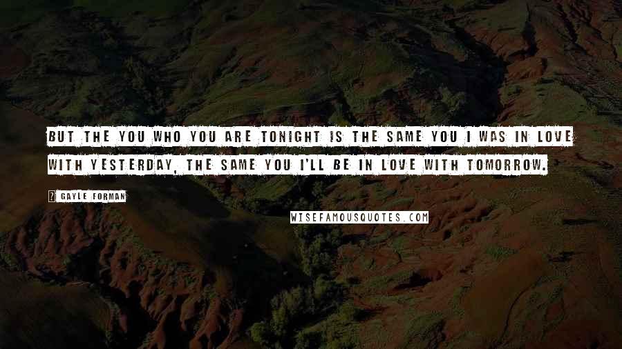 Gayle Forman Quotes: But the you who you are tonight is the same you I was in love with yesterday, the same you I'll be in love with tomorrow.