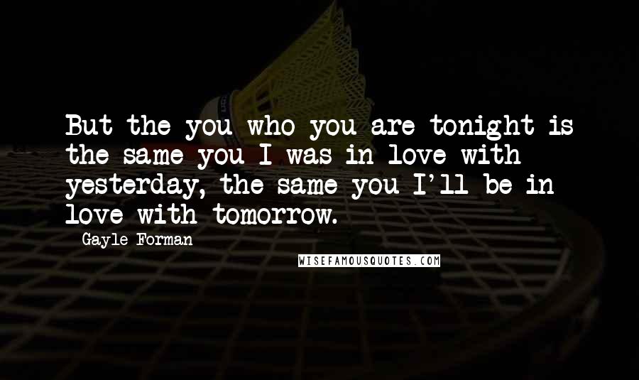 Gayle Forman Quotes: But the you who you are tonight is the same you I was in love with yesterday, the same you I'll be in love with tomorrow.