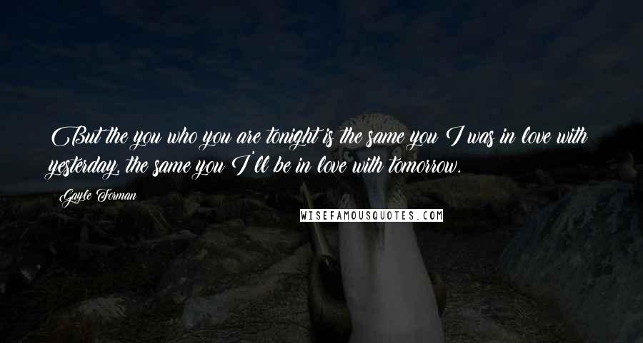 Gayle Forman Quotes: But the you who you are tonight is the same you I was in love with yesterday, the same you I'll be in love with tomorrow.