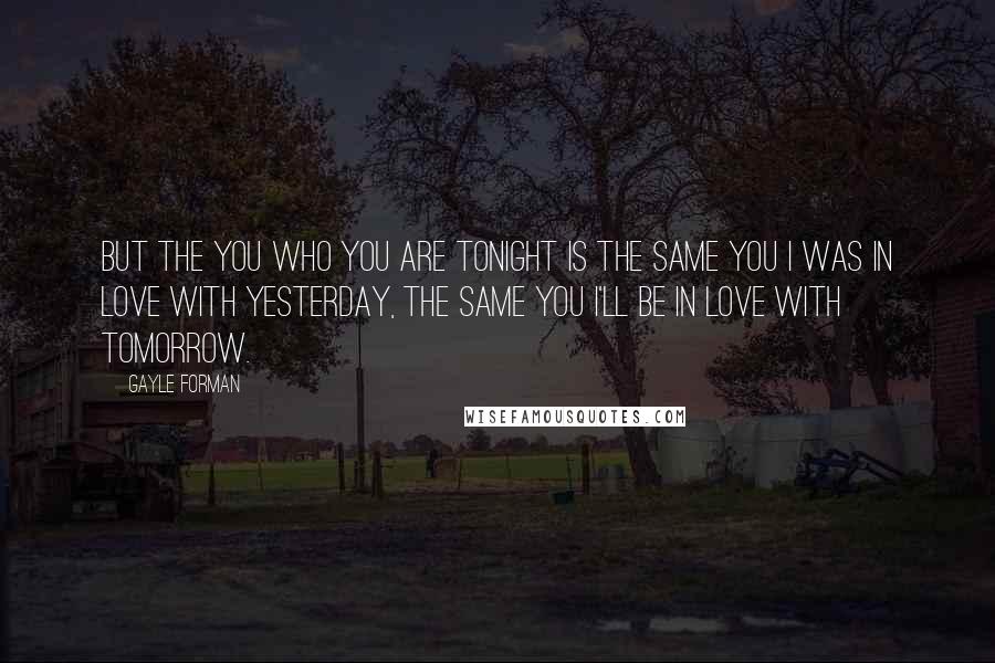 Gayle Forman Quotes: But the you who you are tonight is the same you I was in love with yesterday, the same you I'll be in love with tomorrow.