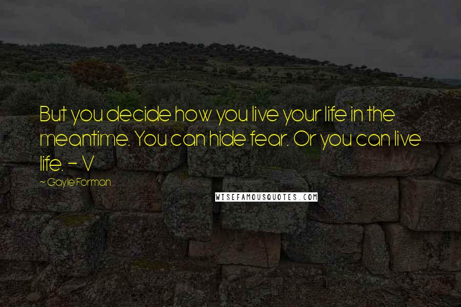 Gayle Forman Quotes: But you decide how you live your life in the meantime. You can hide fear. Or you can live life. - V